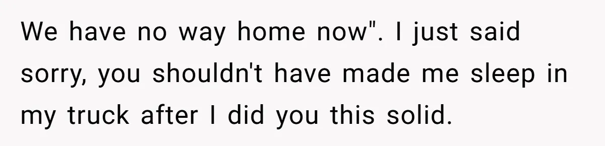We have no way home now". I just said sorry, you shouldn't have made me sleep in my truck after I did you this solid.