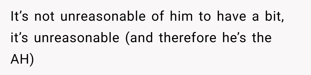 It’s not unreasonable of him to have a bit, it’s unreasonable (and therefore he’s the AH)
