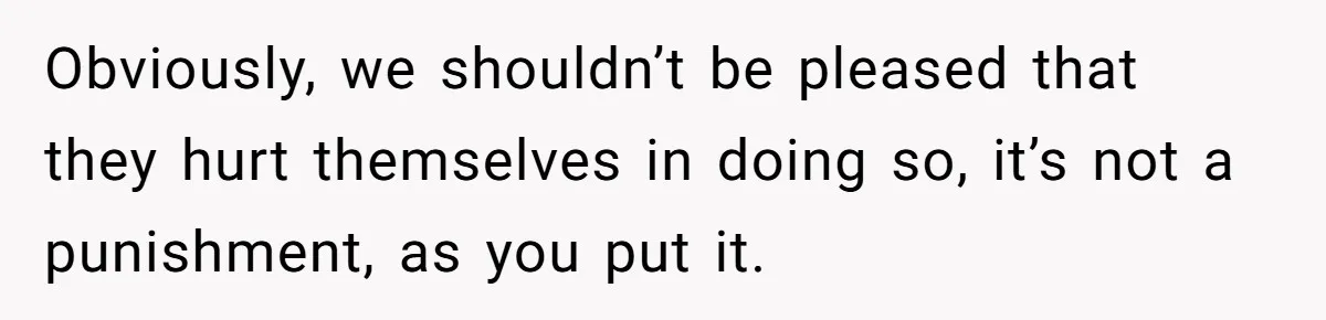 Obviously, we shouldn’t be pleased that they hurt themselves in doing so, it’s not a punishment, as you put it.