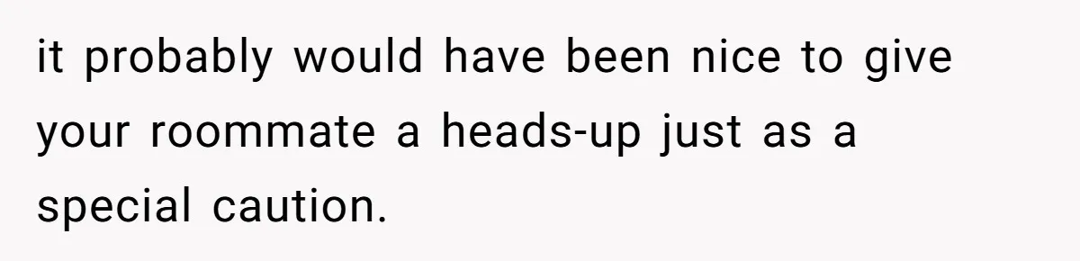 it probably would have been nice to give your roommate a heads-up just as a special caution.