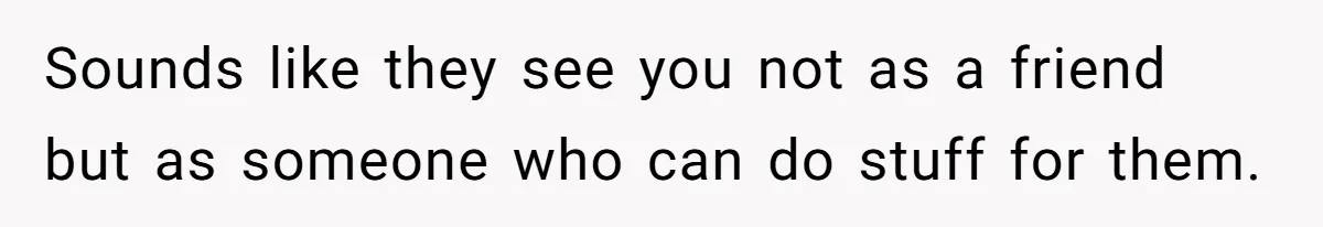 Sounds like they see you not as a friend but as someone who can do stuff for them.