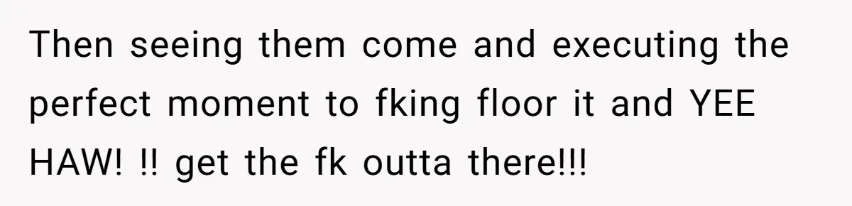 Then seeing them come and executing the perfect moment to fking floor it and YEE HAW! !! get the fk outta there!!!