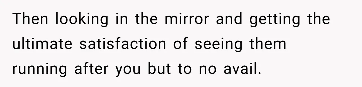 Then looking in the mirror and getting the ultimate satisfaction of seeing them running after you but to no avail.