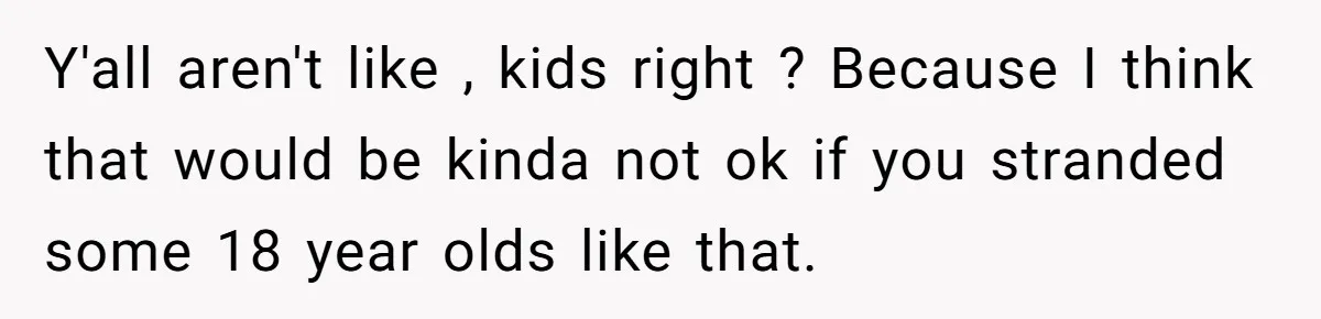 Y'all aren't like , kids right ? Because I think that would be kinda not ok if you stranded some 18 year olds like that.