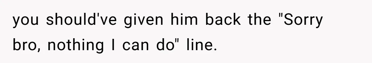 you should've given him back the "Sorry bro, nothing I can do" line.