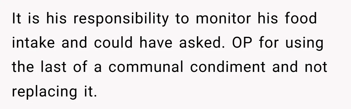 It is his responsibility to monitor his food intake and could have asked. OP for using the last of a communal condiment and not replacing it.