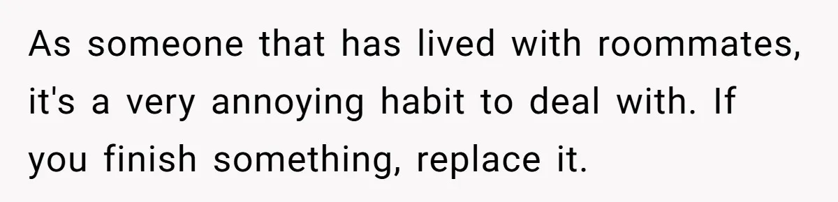 As someone that has lived with roommates, it's a very annoying habit to deal with. If you finish something, replace it.
