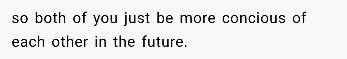 so both of you just be more concious of each other in the future.