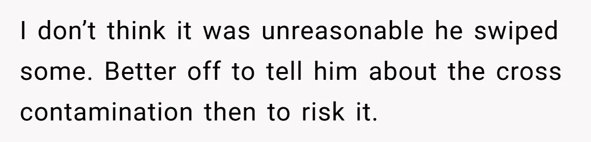 I don’t think it was unreasonable he swiped some. Better off to tell him about the cross contamination then to risk it.