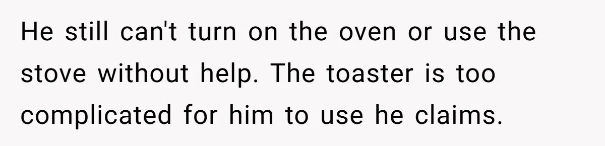 Girlfriend Teaches Boyfriend To Boil Eggs, But He Claims It Is Too Complicated, So She Refuses To Baby Him He still can't turn on the oven or use the stove without help. The toaster is too complicated for him to use he claims.