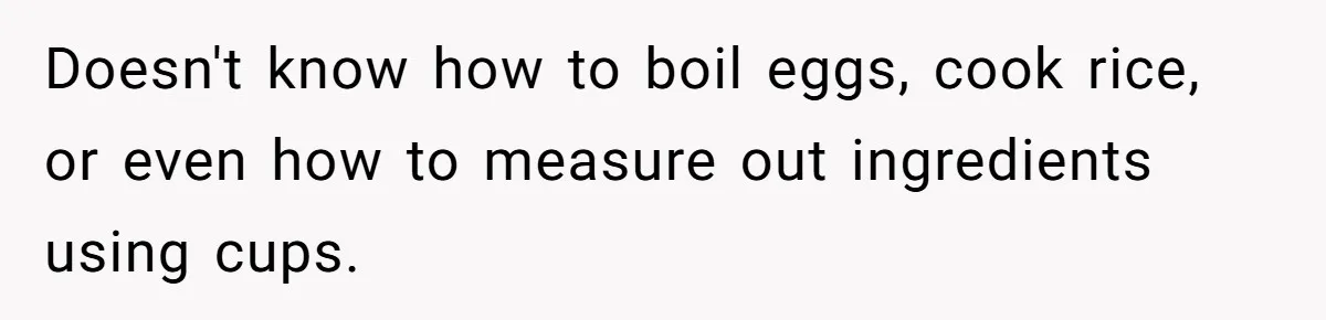 Girlfriend Teaches Boyfriend To Boil Eggs, But He Claims It Is Too Complicated, So She Refuses To Baby Him Doesn't know how to boil eggs, cook rice, or even how to measure out ingredients using cups.