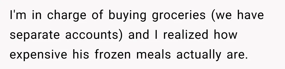 Girlfriend Teaches Boyfriend To Boil Eggs, But He Claims It Is Too Complicated, So She Refuses To Baby Him I'm in charge of buying groceries (we have separate accounts) and I realized how expensive his frozen meals actually are.
