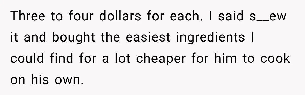 Girlfriend Teaches Boyfriend To Boil Eggs, But He Claims It Is Too Complicated, So She Refuses To Baby Him Three to four dollars for each. I said s__ew it and bought the easiest ingredients I could find for a lot cheaper for him to cook on his own.