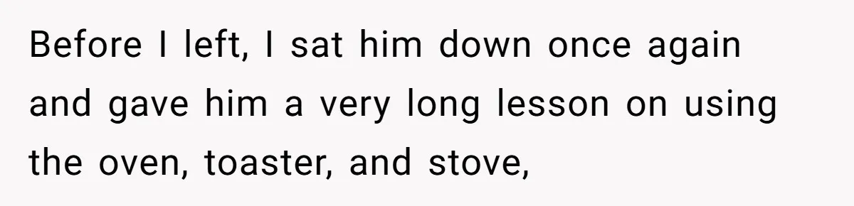 Girlfriend Teaches Boyfriend To Boil Eggs, But He Claims It Is Too Complicated, So She Refuses To Baby Him Before I left, I sat him down once again and gave him a very long lesson on using the oven, toaster, and stove,