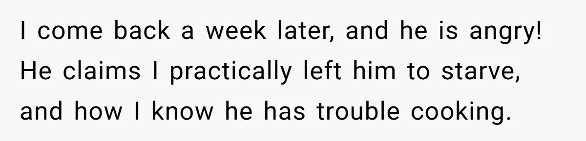 Girlfriend Teaches Boyfriend To Boil Eggs, But He Claims It Is Too Complicated, So She Refuses To Baby Him I come back a week later, and he is angry! He claims I practically left him to starve, and how I know he has trouble cooking.