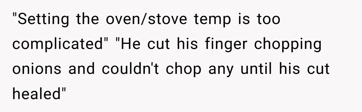 Girlfriend Teaches Boyfriend To Boil Eggs, But He Claims It Is Too Complicated, So She Refuses To Baby Him "Setting the oven/stove temp is too complicated" "He cut his finger chopping onions and couldn't chop any until his cut healed"