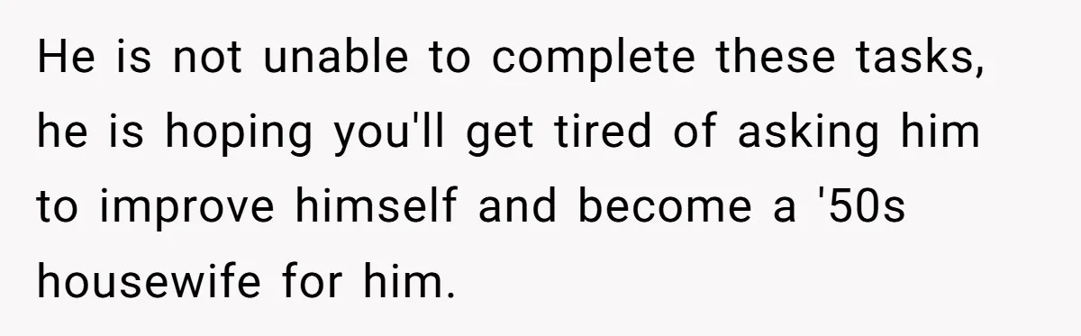 Girlfriend Teaches Boyfriend To Boil Eggs, But He Claims It Is Too Complicated, So She Refuses To Baby Him He is not unable to complete these tasks, he is hoping you'll get tired of asking him to improve himself and become a '50s housewife for him.