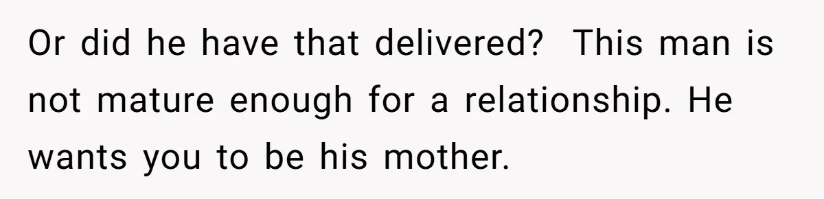 Girlfriend Teaches Boyfriend To Boil Eggs, But He Claims It Is Too Complicated, So She Refuses To Baby Him Or did he have that delivered? This man is not mature enough for a relationship. He wants you to be his mother.