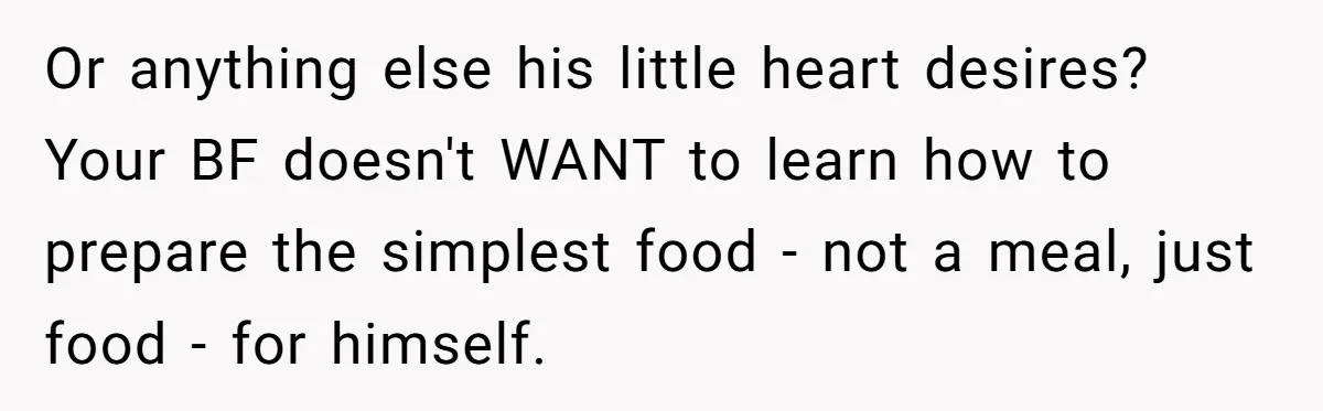 Girlfriend Teaches Boyfriend To Boil Eggs, But He Claims It Is Too Complicated, So She Refuses To Baby Him Or anything else his little heart desires? Your BF doesn't WANT to learn how to prepare the simplest food - not a meal, just food - for himself.