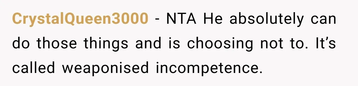 Girlfriend Teaches Boyfriend To Boil Eggs, But He Claims It Is Too Complicated, So She Refuses To Baby Him CrystalQueen3000 − NTA He absolutely can do those things and is choosing not to. It’s called weaponised incompetence.