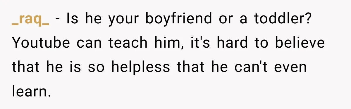 Girlfriend Teaches Boyfriend To Boil Eggs, But He Claims It Is Too Complicated, So She Refuses To Baby Him _raq_ − Is he your boyfriend or a toddler? Youtube can teach him, it's hard to believe that he is so helpless that he can't even learn.