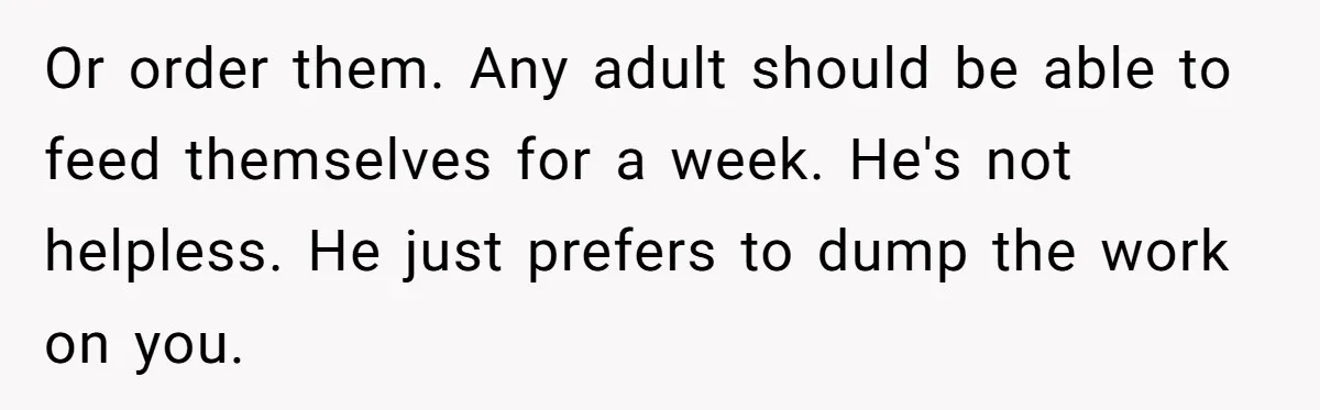 Girlfriend Teaches Boyfriend To Boil Eggs, But He Claims It Is Too Complicated, So She Refuses To Baby Him Or order them. Any adult should be able to feed themselves for a week. He's not helpless. He just prefers to dump the work on you.