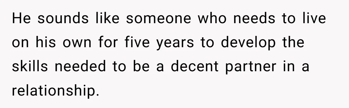 Girlfriend Teaches Boyfriend To Boil Eggs, But He Claims It Is Too Complicated, So She Refuses To Baby Him He sounds like someone who needs to live on his own for five years to develop the skills needed to be a decent partner in a relationship.