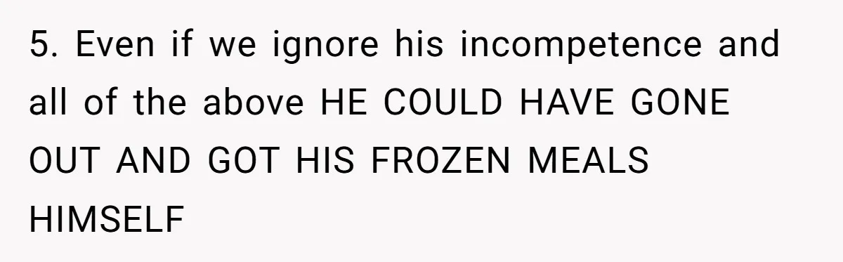 Girlfriend Teaches Boyfriend To Boil Eggs, But He Claims It Is Too Complicated, So She Refuses To Baby Him 5. Even if we ignore his incompetence and all of the above HE COULD HAVE GONE OUT AND GOT HIS FROZEN MEALS HIMSELF