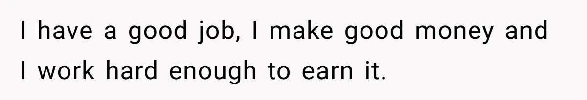 I have a good job, I make good money and I work hard enough to earn it.
