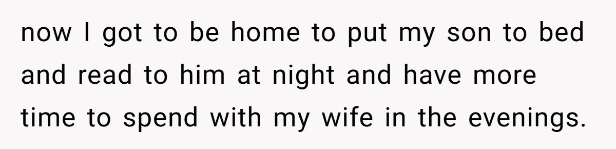 now I got to be home to put my son to bed and read to him at night and have more time to spend with my wife in the evenings.