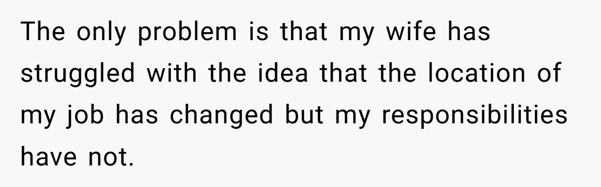 The only problem is that my wife has struggled with the idea that the location of my job has changed but my responsibilities have not.