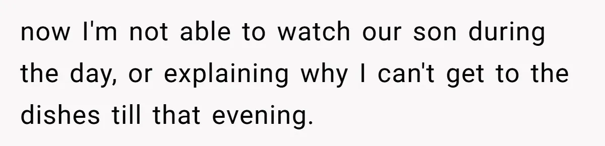 now I'm not able to watch our son during the day, or explaining why I can't get to the dishes till that evening.