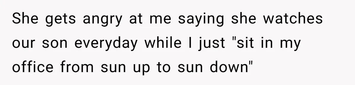 She gets angry at me saying she watches our son everyday while I just "sit in my office from sun up to sun down"