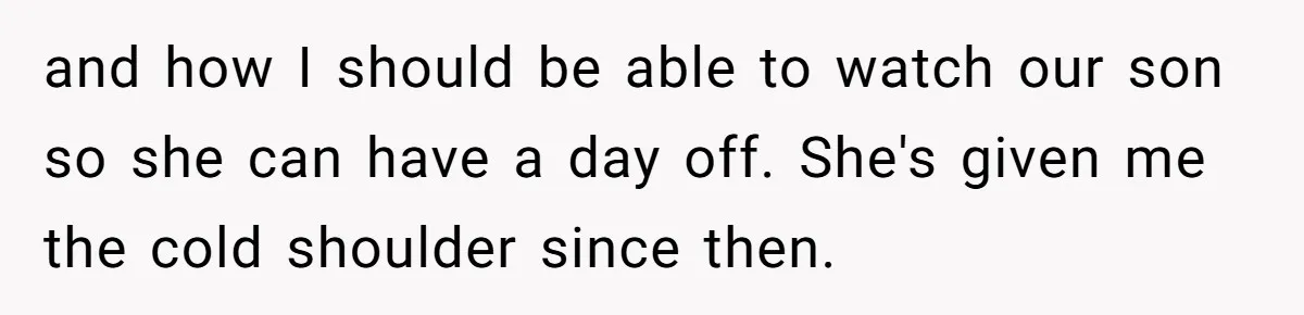 and how I should be able to watch our son so she can have a day off. She's given me the cold shoulder since then.
