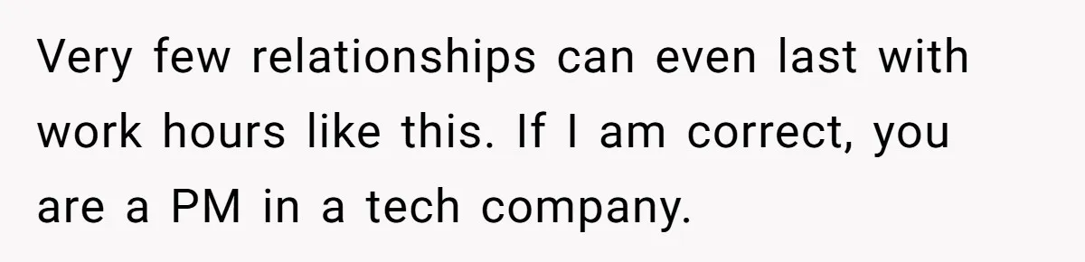 Very few relationships can even last with work hours like this. If I am correct, you are a PM in a tech company.
