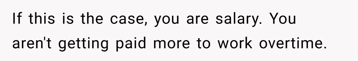 If this is the case, you are salary. You aren't getting paid more to work overtime.