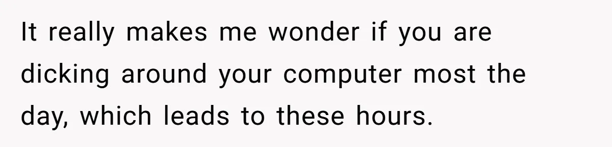 It really makes me wonder if you are dicking around your computer most the day, which leads to these hours.