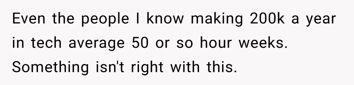Even the people I know making 200k a year in tech average 50 or so hour weeks. Something isn't right with this.