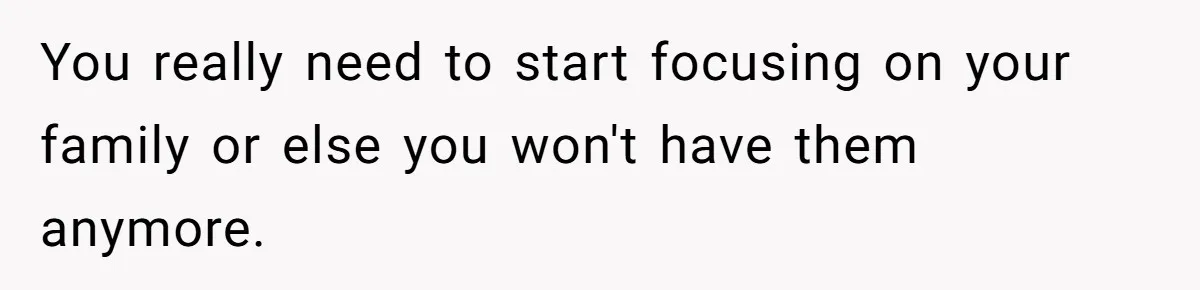 You really need to start focusing on your family or else you won't have them anymore.