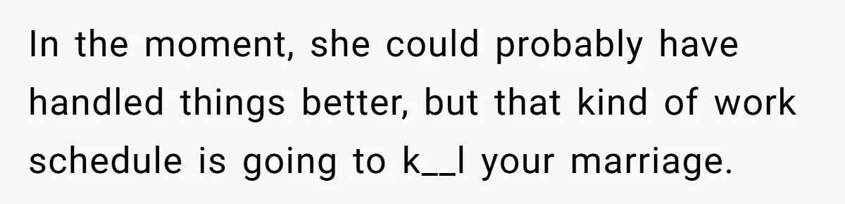 In the moment, she could probably have handled things better, but that kind of work schedule is going to k__l your marriage.