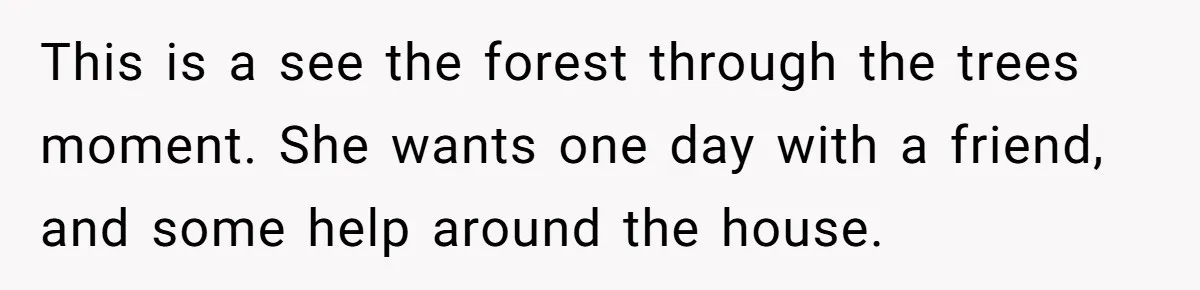 This is a see the forest through the trees moment. She wants one day with a friend, and some help around the house.