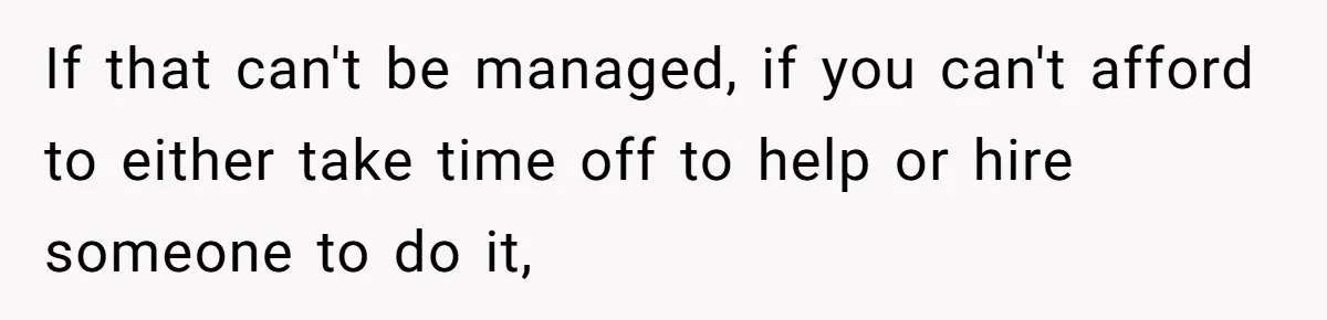 If that can't be managed, if you can't afford to either take time off to help or hire someone to do it,