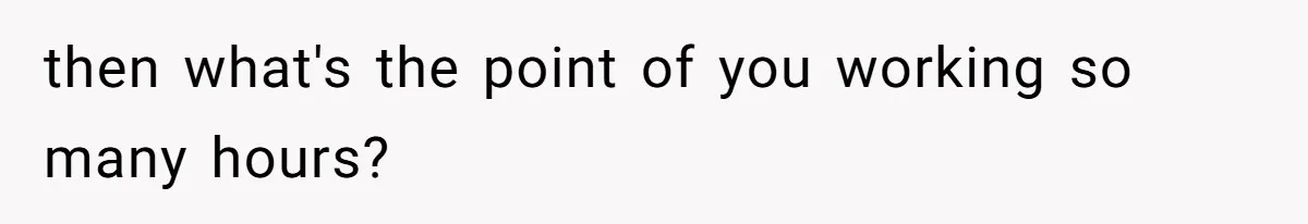 then what's the point of you working so many hours?