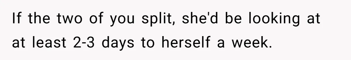 If the two of you split, she'd be looking at at least 2-3 days to herself a week.