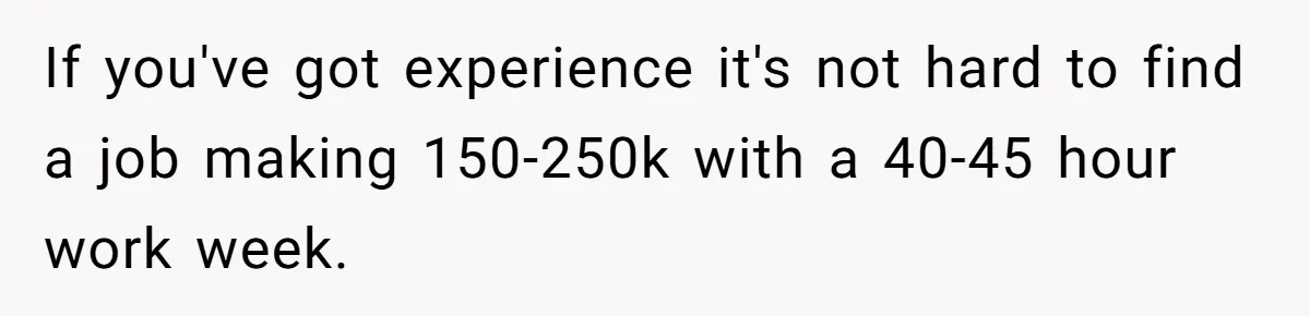 If you've got experience it's not hard to find a job making 150-250k with a 40-45 hour work week.