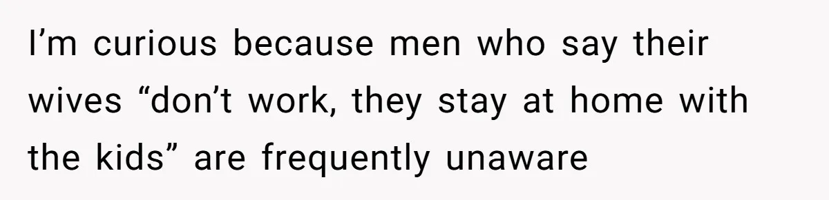 I’m curious because men who say their wives “don’t work, they stay at home with the kids” are frequently unaware
