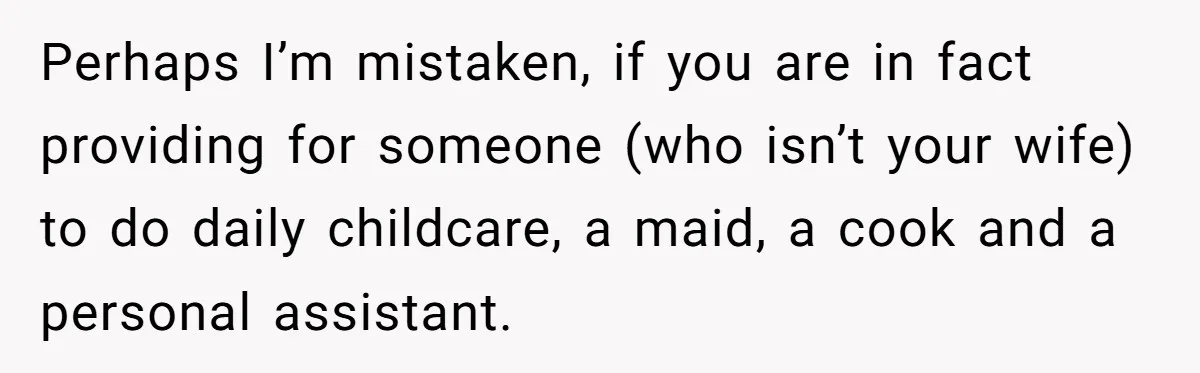 Perhaps I’m mistaken, if you are in fact providing for someone (who isn’t your wife) to do daily childcare, a maid, a cook and a personal assistant.