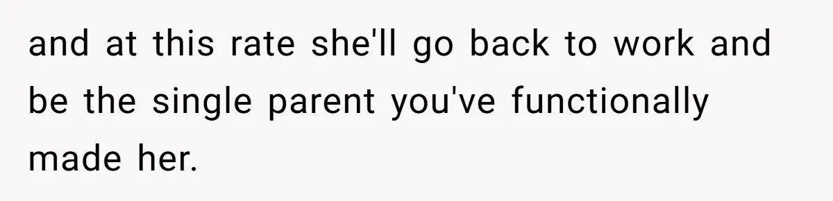 and at this rate she'll go back to work and be the single parent you've functionally made her.