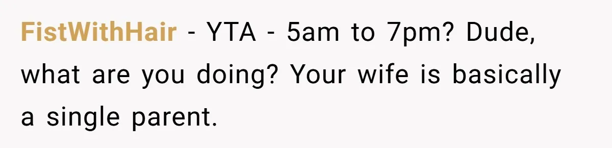 FistWithHair − YTA - 5am to 7pm? Dude, what are you doing? Your wife is basically a single parent.