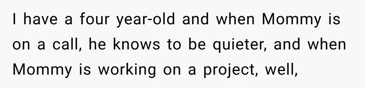 I have a four year-old and when Mommy is on a call, he knows to be quieter, and when Mommy is working on a project, well,